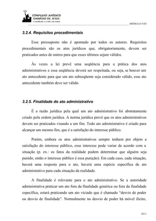 ___________________________________________________________________________ MÓDULO VIII


3.2.4. Requisitos procedimentais

     Esse pressuposto não é apontado por todos os autores. Requisitos
procedimentais são os atos jurídicos que, obrigatoriamente, devem ser
praticados antes de outros para que esses últimos sejam válidos.

     Às vezes a lei prevê uma seqüência para a prática dos atos
administrativos e essa seqüência deverá ser respeitada, ou seja, se houver um
ato antecedente para que um ato subseqüente seja considerado válido, esse ato
antecedente também deve ser válido.



3.2.5. Finalidade do ato administrativo

     É a razão jurídica pela qual um ato administrativo foi abstratamente
criado pela ordem jurídica. A norma jurídica prevê que os atos administrativos
devem ser praticados visando a um fim. Todo ato administrativo é criado para
alcançar um mesmo fim, que é a satisfação do interesse público.

     Porém, embora os atos administrativos sempre tenham por objeto a
satisfação do interesse público, esse interesse pode variar de acordo com a
situação (p. ex.: os fatos da realidade podem determinar que alguém seja
punido, então o interesse público é essa punição). Em cada caso, cada situação,
haverá uma resposta para o ato, haverá uma espécie específica de ato
administrativo para cada situação da realidade.

     A finalidade é relevante para o ato administrativo. Se a autoridade
administrativa praticar um ato fora da finalidade genérica ou fora da finalidade
específica, estará praticando um ato viciado que é chamado “desvio de poder
ou desvio de finalidade”. Normalmente no desvio de poder há móvel ilícito,


                                                                                      10/11
 