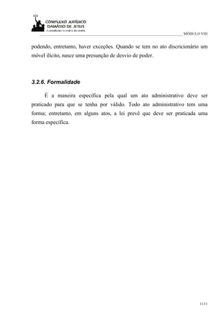 ___________________________________________________________________________ MÓDULO VIII


podendo, entretanto, haver exceções. Quando se tem no ato discricionário um
móvel ilícito, nasce uma presunção de desvio de poder.



3.2.6. Formalidade

     É a maneira específica pela qual um ato administrativo deve ser
praticado para que se tenha por válido. Todo ato administrativo tem uma
forma; entretanto, em alguns atos, a lei prevê que deve ser praticada uma
forma específica.




                                                                                      11/11
 