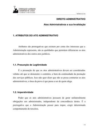 ___________________________________________________________________________ MÓDULO IX


                                                    DIREITO ADMINISTRATIVO

                                     Atos Administrativos e sua Invalidação



1. ATRIBUTOS DO ATO ADMINISTRATIVO



      Atributos são prerrogativas que existem por conta dos interesses que a
Administração representa, são as qualidades que permitem diferenciar os atos
administrativos dos outros atos jurídicos.



1.1. Presunção de Legitimidade

     É a presunção de que os atos administrativos devem ser considerados
válidos até que se demonstre o contrário, a bem da continuidade da prestação
dos serviços públicos. Isso não quer dizer que não se possa contrariar os atos
administrativos, o ônus da prova é que passa a ser de quem alega.



1.2. Imperatividade

     Poder que os atos administrativos possuem de gerar unilateralmente
obrigações aos administrados, independente da concordância destes. É a
prerrogativa que a Administração possui para impor, exigir determinado
comportamento de terceiros.




                                                                                      1/6
 