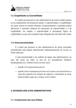 ___________________________________________________________________________ MÓDULO IX


1.3. Exigibilidade ou Coercibilidade

      É o poder que possuem os atos administrativos de serem exigidos quanto
ao seu cumprimento sob ameaça de sanção. A imperatividade e a exigibilidade,
em regra, nascem no mesmo momento. Excepcionalmente o legislador poderá
diferenciar o momento temporal do nascimento da imperatividade e o da
exigibilidade. No entanto, a imperatividade é pressuposto lógico da
exigibilidade, ou seja, não se poderá exigir obrigação que não tenha sido criada.



1.4. Auto-executoriedade

     É o poder que possuem os atos administrativos de serem executados
materialmente pela própria administração independentemente de recurso ao
Poder Judiciário.

      A auto-executoriedade é um atributo de alguns atos administrativos, ou
seja, não existe em todos os atos (p. ex: procedimento tributário,
desapropriação etc.). Poderá ocorrer em dois casos:

      •   quando a lei expressamente prever;

      •   quando estiver tacitamente prevista em lei (nesse caso deverá haver a
          soma dos requisitos de situação de urgência e inexistência de meio
          judicial idôneo capaz de, a tempo, evitar a lesão).




2. EXTINÇÃO DOS ATOS ADMINISTRATIVOS



1.1. Cumprimento dos seus Efeitos

                                                                                      2/6
 