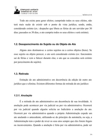 ___________________________________________________________________________ MÓDULO IX


     Todo ato existe para gerar efeitos; cumprindo todos os seus efeitos, não
terá mais razão de existir sob o ponto de vista jurídico, sendo, então,
considerado extinto (ex.: despacho que libera as férias de um servidor por 30
dias; passados os 30 dias, o ato cumpriu todos os seus efeitos e será extinto).



1.2. Desaparecimento do Sujeito ou do Objeto do Ato

     Alguns atos destinam-se a certos sujeitos ou a certos objetos (bens). Se
esse sujeito ou objeto perecer, o ato será considerado extinto (ex: funcionário
sai de férias e vem a falecer durante elas; o ato que as concedeu será extinto
por perecimento do sujeito).



1.3. Retirada

     Extinção do ato administrativo em decorrência da edição de outro ato
jurídico que o elimina. Existem diferentes formas de retirada do ato jurídico:



1.3.1. Anulação

     É a retirada do ato administrativo em decorrência de sua invalidade. A
anulação pode acontecer por via judicial ou por via administrativa. Ocorrerá
por via judicial quando alguém solicita ao Judiciário a anulação do ato.
Ocorrerá por via administrativa quando a própria Administração expede um
ato anulando o antecedente, utilizando-se do princípio da autotutela, ou seja, a
Administração tem o poder de rever os seus atos sempre que eles forem ilegais
ou inconvenientes. Quando a anulação é feita por via administrativa, pode ser


                                                                                      3/6
 