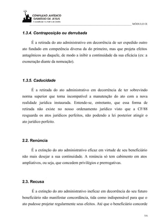 ___________________________________________________________________________ MÓDULO IX


1.3.4. Contraposição ou derrubada

      É a retirada do ato administrativo em decorrência de ser expedido outro
ato fundado em competência diversa da do primeiro, mas que projeta efeitos
antagônicos ao daquele, de modo a inibir a continuidade da sua eficácia (ex: a
exoneração diante da nomeação).



1.3.5. Caducidade

      É a retirada do ato administrativo em decorrência de ter sobrevindo
norma superior que torna incompatível a manutenção do ato com a nova
realidade jurídica instaurada. Entende-se, entretanto, que essa forma de
retirada não existe no nosso ordenamento jurídico visto que a CF/88
resguarda os atos jurídicos perfeitos, não podendo a lei posterior atingir o
ato jurídico perfeito.



2.2. Renúncia

      É a extinção do ato administrativo eficaz em virtude de seu beneficiário
não mais desejar a sua continuidade. A renúncia só tem cabimento em atos
ampliativos, ou seja, que concedem privilégios e prerrogativas.



2.3. Recusa

      É a extinção do ato administrativo ineficaz em decorrência do seu futuro
beneficiário não manifestar concordância, tida como indispensável para que o
ato pudesse projetar regularmente seus efeitos. Até que o beneficiário concorde

                                                                                      5/6
 