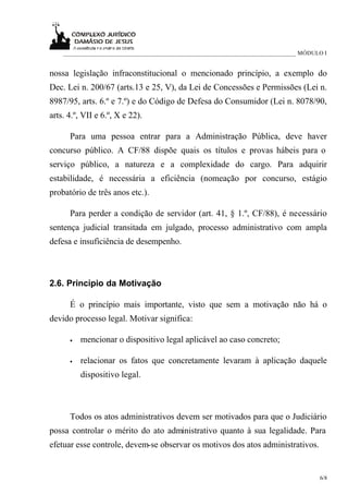 _____________________________________________________________________________ MÓDULO I


nossa legislação infraconstitucional o mencionado princípio, a exemplo do
Dec. Lei n. 200/67 (arts.13 e 25, V), da Lei de Concessões e Permissões (Lei n.
8987/95, arts. 6.º e 7.º) e do Código de Defesa do Consumidor (Lei n. 8078/90,
arts. 4.º, VII e 6.º, X e 22).

      Para uma pessoa entrar para a Administração Pública, deve haver
concurso público. A CF/88 dispõe quais os títulos e provas hábeis para o
serviço público, a natureza e a complexidade do cargo. Para adquirir
estabilidade, é necessária a eficiência (nomeação por concurso, estágio
probatório de três anos etc.).

      Para perder a condição de servidor (art. 41, § 1.º, CF/88), é necessário
sentença judicial transitada em julgado, processo administrativo com ampla
defesa e insuficiência de desempenho.



2.6. Princípio da Motivação

      É o princípio mais importante, visto que sem a motivação não há o
devido processo legal. Motivar significa:

      •   mencionar o dispositivo legal aplicável ao caso concreto;

      •   relacionar os fatos que concretamente levaram à aplicação daquele
          dispositivo legal.



      Todos os atos administrativos devem ser motivados para que o Judiciário
possa controlar o mérito do ato administrativo quanto à sua legalidade. Para
efetuar esse controle, devem-se observar os motivos dos atos administrativos.


                                                                                       6/8
 