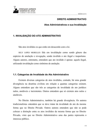 ____________________________________________________________________________ MÓDULO X


                                                     DIREITO ADMINISTRATIVO

                                     Atos Administrativos e sua Invalidação



1. INVALIDAÇÃO DO ATO ADMINISTRATIVO



      São atos inválidos os que estão em desacordo com a lei.

      HELY LOPES MEIRELLES        fala em invalidação como sendo gênero das
espécies de anulação e revogação, sendo inválido o ato ilegal e inoportuno.
Alguns autores, entretanto, entendem que ato inválido é apenas aquele ilegal,
utilizando invalidação como sinônimo de anulação.



1.1. Categorias de Invalidade do Ato Administrativo

      Existem diversas categorias de atos inválidos, contudo, há uma grande
divergência na doutrina civilista em relação a quantas categorias existem.
Alguns entendem que são três as categorias de invalidade do ato jurídico:
nulos, anuláveis e inexistentes. Outros entendem que só existem atos nulos e
anuláveis.

      No Direito Administrativo, também há grande divergência. Os autores
tradicionalistas entendem que se deve tratar da invalidade do ato da mesma
forma que no Direito Privado. Outros autores entendem que não se pode
colocar a distinção entre os atos inválidos da mesma forma que no Direito
Privado, visto que no Direito Administrativo uma das partes representa o
interesse público.

                                                                                      1/4
 