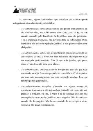 ____________________________________________________________________________ MÓDULO X


     Há, entretanto, alguns doutrinadores que entendem que existem quatro
categorias de atos administrativos inválidos:

     •   Ato administrativo inexistente: é aquele que possui uma aparência de
         ato administrativo, mas efetivamente não existe como tal (p. ex: um
         decreto assinado pelo Presidente da República, mas não publicado.
         Tem a aparência de ato, mas não é, visto a falta da publicação). O ato
         inexistente não traz conseqüências jurídicas e não produz efeitos nem
         obrigações.

     •   Ato administrativo nulo: é um ato que tem um vício que não pode ser
         convalidado, ou seja, o ato existe, mas possui um vício que não pode
         ser corrigido posteriormente. Não há operação jurídica que possa
         sanar o vício. Esse ato pode gerar efeitos.

     •   Ato administrativo anulável: é aquele ato que tem um vício que pode
         ser sanado, ou seja, é um ato que pode ser convalidado. O vício poderá
         ser corrigido, posteriormente, por uma operação jurídica. Esse ato
         também poderá gerar efeitos.

     •   Ato administrativo irregular: chamado por alguns autores de
         meramente irregular, é o ato que, embora portando um vício, não traz
         prejuízo a ninguém, ou seja, o vício é de tal natureza que não traz
         conseqüências nem perdas jurídicas para ninguém. Não há nulidade
         quando não há prejuízo. Não há necessidade de se corrigir o vício,
         visto esse não trazer conseqüências.




                                                                                      2/4
 