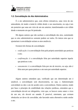 ____________________________________________________________________________ MÓDULO X


1.2. Convalidação do Ato Administrativo

         É o ato administrativo que, com efeitos retroativos, sana vício de ato
antecedente, de modo a torná-lo válido desde o seu nascimento, ou seja, é um
ato posterior que sana um vício de um ato anterior, transformando-o em válido
desde o momento em que foi praticado.

         Há alguns autores que não aceitam a convalidação dos atos, sustentando
que os atos administrativos somente podem ser nulos. Os únicos atos que se
ajustariam à convalidação seriam os atos anuláveis.

         Existem três formas de convalidação:

         •   ratificação: é a convalidação feita pela própria autoridade que praticou
             o ato;

         •   confirmação: é a convalidação feita por autoridade superior àquela
             que praticou o ato;

         •   saneamento: é a convalidação feita por ato de terceiro, ou seja, não é
             feita nem por quem praticou o ato nem por autoridade superior.



         Alguns autores entendem que, verificado que um determinado ato é
anulável, a convalidação será discricionária, ou seja, a Administração
convalidará ou não o ato de acordo com a conveniência. Outros autores, tendo
por base o princípio da estabilidade das relações jurídicas, entendem que a
convalidação deverá ser obrigatória, visto que, se houver como sanar o vício
de um ato, ele deverá ser sanado. É possível, entretanto, que existam
obstáculos ao dever de convalidar, não havendo outra alternativa senão anular
o ato.

                                                                                      3/4
 