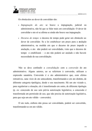 ____________________________________________________________________________ MÓDULO X


     Os obstáculos ao dever de convalidar são:

     •   Impugnação       do   ato:    se   houve    a    impugnação,      judicial   ou
         administrativa, não há que se falar mais em convalidação. O dever de
         convalidar o ato só se afirma se ainda não houve sua impugnação.

     •   Decurso de tempo: o decurso de tempo pode gerar um obstáculo ao
         dever de convalidar. Se a lei estabelecer um prazo para a anulação
         administrativa, na medida em que o decurso de prazo impedir a
         anulação, o ato não poderá ser convalidado, visto que o decurso de
         tempo o estabilizará – o ato não poderá ser anulado e não haverá
         necessidade de sua convalidação.



     Não se deve confundir a convalidação com a conversão do ato
administrativo. Alguns autores, ao se referirem à conversão, utilizam a
expressão sanatória. Conversão é o ato administrativo que, com efeitos
retroativos, sana vício de ato antecedente, transformando-o em ato distinto, de
diferente categoria tipológica, desde o seu nascimento. Há um ato viciado e,
para regularizar a situação, ele é transformado em outro, de diferente tipologia
(p. ex: concessão de uso sem prévia autorização legislativa; a concessão é
transformada em permissão de uso, que não precisa de autorização legislativa,
para que seja um ato válido – conversão).

     O ato nulo, embora não possa ser convalidado, poderá ser convertido,
transformando-se em ato válido.




                                                                                      4/4
 