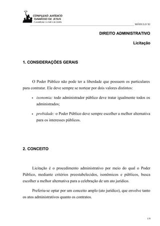 ___________________________________________________________________________ MÓDULO XI


                                                    DIREITO ADMINISTRATIVO

                                                                            Licitação



1. CONSIDERAÇÕES GERAIS



      O Poder Público não pode ter a liberdade que possuem os particulares
para contratar. Ele deve sempre se nortear por dois valores distintos:

     •   isonomia: todo administrador público deve tratar igualmente todos os
         administrados;

     •   probidade: o Poder Público deve sempre escolher a melhor alternativa
         para os interesses públicos.




2. CONCEITO



      Licitação é o procedimento administrativo por meio do qual o Poder
Público, mediante critérios preestabelecidos, isonômicos e públicos, busca
escolher a melhor alternativa para a celebração de um ato jurídico.

      Preferiu-se optar por um conceito amplo (ato jurídico), que envolve tanto
os atos administrativos quanto os contratos.




                                                                                      1/9
 