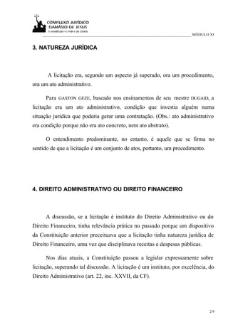 ___________________________________________________________________________ MÓDULO XI


3. NATUREZA JURÍDICA



      A licitação era, segundo um aspecto já superado, ora um procedimento,
ora um ato administrativo.

      Para GASTON GEZE, baseado nos ensinamentos de seu mestre DUGAID, a
licitação era um ato administrativo, condição que investia alguém numa
situação jurídica que poderia gerar uma contratação. (Obs.: ato administrativo
era condição porque não era ato concreto, nem ato abstrato).

      O entendimento predominante, no entanto, é aquele que se firma no
sentido de que a licitação é um conjunto de atos, portanto, um procedimento.




4. DIREITO ADMINISTRATIVO OU DIREITO FINANCEIRO



      A discussão, se a licitação é instituto do Direito Administrativo ou do
Direito Financeiro, tinha relevância prática no passado porque um dispositivo
da Constituição anterior preceituava que a licitação tinha natureza jurídica de
Direito Financeiro, uma vez que disciplinava receitas e despesas públicas.

      Nos dias atuais, a Constituição passou a legislar expressamente sobre
licitação, superando tal discussão. A licitação é um instituto, por excelência, do
Direito Administrativo (art. 22, inc. XXVII, da CF).




                                                                                      2/9
 