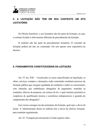 ___________________________________________________________________________ MÓDULO XI


5. A LICITAÇÃO NÃO TEM EM SEU CONTEXTO UM ATO
LICITATÓRIO



      No Direito brasileiro, o ato licitatório não faz parte da licitação, ou seja,
o contrato licitado é efetivamente diferente do procedimento da licitação.

      O contrato não faz parte do procedimento licitatório. O vencedor da
licitação poderá até não ser contratado. Ele tem apenas uma expectativa de
direitos.




6. FUNDAMENTOS CONSTITUCIONAIS DA LICITAÇÃO



      Art. 37, inc. XXI – “ressalvados os casos especificados na legislação, as
obras, serviços, compras e alienações serão contratados mediante processo de
licitação pública que assegure igualdade de condições a todos os concorrentes,
com cláusulas que estabeleçam obrigações de pagamento, mantidas as
condições efetivas da proposta, nos termos da lei, o qual somente permitirá as
exigências de qualificação técnica e econômica indispensáveis à garantia do
cumprimento das obrigações”.

      Esse inciso consagra um dos princípios da licitação, qual seja: o dever de
licitar. A Administração direta ou indireta tem o dever de efetivar licitação,
para contratar regularmente.

      Art. 22. “Compete privativamente à União legislar sobre:

                                                                                      3/9
 