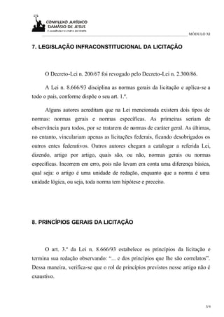 ___________________________________________________________________________ MÓDULO XI


7. LEGISLAÇÃO INFRACONSTITUCIONAL DA LICITAÇÃO



      O Decreto-Lei n. 200/67 foi revogado pelo Decreto-Lei n. 2.300/86.

      A Lei n. 8.666/93 disciplina as normas gerais da licitação e aplica-se a
todo o país, conforme dispõe o seu art. 1.º.

      Alguns autores acreditam que na Lei mencionada existem dois tipos de
normas: normas gerais e normas específicas. As primeiras seriam de
observância para todos, por se tratarem de normas de caráter geral. As últimas,
no entanto, vinculariam apenas as licitações federais, ficando desobrigados os
outros entes federativos. Outros autores chegam a catalogar a referida Lei,
dizendo, artigo por artigo, quais são, ou não, normas gerais ou normas
específicas. Incorrem em erro, pois não levam em conta uma diferença básica,
qual seja: o artigo é uma unidade de redação, enquanto que a norma é uma
unidade lógica, ou seja, toda norma tem hipótese e preceito.




8. PRINCÍPIOS GERAIS DA LICITAÇÃO



      O art. 3.º da Lei n. 8.666/93 estabelece os princípios da licitação e
termina sua redação observando: “... e dos princípios que lhe são correlatos”.
Dessa maneira, verifica-se que o rol de princípios previstos nesse artigo não é
exaustivo.




                                                                                      5/9
 