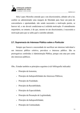 _____________________________________________________________________________ MÓDULO I


     Hely Lopes Meirelles entende que o ato discricionário, editado sob a lei,
confere ao administrador uma margem de liberdade para fazer um juízo de
conveniência e oportunidade, não sendo necessária a motivação porém, se
houver tal, o ato deverá condicionar-se à referida motivação. O entendimento
majoritário, no entanto, é de que, mesmo no ato discricionário, é necessária a
motivação para que se saiba qual o caminho adotado.



2.7. Supremacia do Interesse Público sobre o Particular

     Sempre que houver a necessidade de sacrificar um interesse individual e
um interesse público coletivo, prevalece o interesse público. São as
prerrogativas conferidas à Administração Pública, porque esta atua por conta
dos interesses públicos.



Obs.: Estudar também os princípios seguintes (vide bibliografia indicada):

      •   Princípio da Isonomia;

      •   Princípio da Indisponibilidade dos Interesses Públicos;

      •   Princípio da Finalidade;

      •   Princípio da Razoabilidade;

      •   Princípio da Especialidade;

      •   Princípio da Presunção de Legitimidade;

      •   Princípio da Indisponibilidade;

      •   Princípio da Continuidade;

                                                                                      7/8
 
