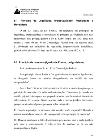___________________________________________________________________________ MÓDULO XI


8.1. Princípio da Legalidade, Impessoalidade, Publicidade e
Moralidade

     O art. 3.º, caput, da Lei 8.666/93 faz referência aos princípios da
legalidade, impessoalidade e moralidade. O princípio da eficiência não está
relacionado. Isso porque, quando a Lei n. 8.666 surgiu, em 1993, ainda não
existia o caput do art. 37 da Constituição Federal com sua redação atual
(“...obedecerá aos princípios de legalidade, impessoalidade, moralidade,
publicidade e eficiência”). Essa lhe foi dada, em 1998, com a EC n. 19.



8.2. Princípio da Isonomia (Igualdade Formal, ou Igualdade)

     Está previsto no caput do art. 5.º da Constituição Federal.

     Esse princípio não se limita a “os iguais devem ser tratados igualmente;
os desiguais devem ser tratados desigualmente, na medida de suas
desigualdades”.

     Para o Prof. CELSO ANTONIO BANDEIRA DE MELO, é errado imaginar que o
princípio da isonomia veda todas as discriminações. Discriminar (retirando seu
sentido pejorativo) é separar um grupo de pessoas para lhes atribuir tratamento
diferenciado do restante. Nesse sentido, toda a norma jurídica discrimina,
porque incide sobre algumas pessoas e sobre outras não.

P.: Quando o princípio da isonomia está, ou não, sendo respeitado? Quando a
discriminação da norma é, ou não , compatível com o princípio da isonomia?

R.: Deve-se confrontar o fato, discriminado pela norma, com a razão jurídica
pela qual a discriminação é feita, a fim de verificar se há ou não
correspondência lógica.

                                                                                      6/9
 