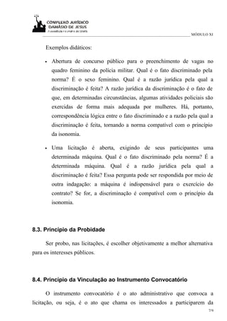 ___________________________________________________________________________ MÓDULO XI


     Exemplos didáticos:

     •   Abertura de concurso público para o preenchimento de vagas no
         quadro feminino da polícia militar. Qual é o fato discriminado pela
         norma? É o sexo feminino. Qual é a razão jurídica pela qual a
         discriminação é feita? A razão jurídica da discriminação é o fato de
         que, em determinadas circunstâncias, algumas atividades policiais são
         exercidas de forma mais adequada por mulheres. Há, portanto,
         correspondência lógica entre o fato discriminado e a razão pela qual a
         discriminação é feita, tornando a norma compatível com o princípio
         da isonomia.

     •   Uma licitação é aberta, exigindo de seus participantes uma
         determinada máquina. Qual é o fato discriminado pela norma? É a
         determinada máquina. Qual é a razão jurídica pela qual a
         discriminação é feita? Essa pergunta pode ser respondida por meio de
         outra indagação: a máquina é indispensável para o exercício do
         contrato? Se for, a discriminação é compatível com o princípio da
         isonomia.



8.3. Princípio da Probidade

     Ser probo, nas licitações, é escolher objetivamente a melhor alternativa
para os interesses públicos.



8.4. Princípio da Vinculação ao Instrumento Convocatório

     O instrumento convocatório é o ato administrativo que convoca a
licitação, ou seja, é o ato que chama os interessados a participarem da
                                                                                      7/9
 