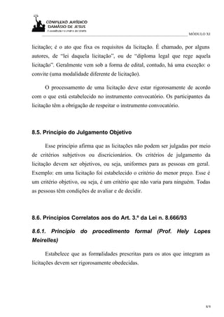 ___________________________________________________________________________ MÓDULO XI


licitação; é o ato que fixa os requisitos da licitação. É chamado, por alguns
autores, de “lei daquela licitação”, ou de “diploma legal que rege aquela
licitação”. Geralmente vem sob a forma de edital, contudo, há uma exceção: o
convite (uma modalidade diferente de licitação).

     O processamento de uma licitação deve estar rigorosamente de acordo
com o que está estabelecido no instrumento convocatório. Os participantes da
licitação têm a obrigação de respeitar o instrumento convocatório.



8.5. Princípio do Julgamento Objetivo

     Esse princípio afirma que as licitações não podem ser julgadas por meio
de critérios subjetivos ou discricionários. Os critérios de julgamento da
licitação devem ser objetivos, ou seja, uniformes para as pessoas em geral.
Exemplo: em uma licitação foi estabelecido o critério do menor preço. Esse é
um critério objetivo, ou seja, é um critério que não varia para ninguém. Todas
as pessoas têm condições de avaliar e de decidir.



8.6. Princípios Correlatos aos do Art. 3.º da Lei n. 8.666/93

8.6.1. Princípio do procedimento formal (Prof. Hely Lopes
Meirelles)

     Estabelece que as formalidades prescritas para os atos que integram as
licitações devem ser rigorosamente obedecidas.




                                                                                      8/9
 