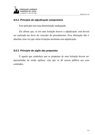 ___________________________________________________________________________ MÓDULO XI


8.6.2. Princípio da adjudicação compulsória

     Esse princípio tem uma denominação inadequada.

     Ele afirma que, se em uma licitação houver a adjudicação, esta deverá
ser realizada em favor do vencedor do procedimento. Essa afirmação não é
absoluta, uma vez que várias licitações terminam sem adjudicação.



8.6.3. Princípio do sigilo das propostas

     É aquele que estabelece que as propostas de uma licitação devem ser
apresentadas de modo sigiloso, sem que se dê acesso público aos seus
conteúdos.




                                                                                      9/9
 