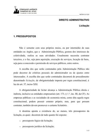 ___________________________________________________________________________ MÓDULO XII


                                                     DIREITO ADMINISTRATIVO

                                                                             Licitação



1. PRESSUPOSTOS



      Não é somente com seus próprios meios, ou por intermédio de suas
entidades ou órgãos, que a Administração Pública, gestora dos interesses da
coletividade, realiza as suas atividades. Usualmente necessita contratar
terceiros, e o faz, seja para aquisição, execução de serviços, locação de bens,
seja para a concessão e permissão de serviços públicos, entre outros.

      A escolha dos que serão contratados pela Administração Pública não
pode decorrer de critérios pessoais do administrador ou de ajustes entre
interessados. A escolha dos que serão contratados decorrerá do procedimento
denominado licitação, de obrigatoriedade imposta por regra constitucional, à
luz do art. 37, inciso XXI.

      A obrigatoriedade de licitar alcança a Administração Pública direta e
indireta, inclusive as entidades empresariais (art. 173, § 1.º, inc. III, da CF). As
empresas públicas e as sociedades de economia mista, como dita aquela regra
constitucional, podem possuir estatuto próprio, mas, para que possam
contratar, também devem promover o certame licitatório.

      A doutrina aponta a existência de, ao menos, três pressupostos da
licitação, os quais decorrem de tudo quanto foi exposto:

      •   pressuposto lógico da licitação;

      •   pressuposto jurídico da licitação;
                                                                                      1/15
 