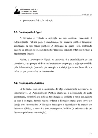 ___________________________________________________________________________ MÓDULO XII


      •   pressuposto fático da licitação.



1.1. Pressuposto Lógico

      A licitação é voltada à obtenção de um contrato, necessário à
Administração Pública para o atendimento do interesse público (exemplo:
construção de um prédio público). A definição de quem                   será contratado
decorre da eleição ou seleção da melhor proposta, segundo critérios objetivos e
previamente fixados.

      Assim, o pressuposto lógico da licitação é a possibilidade de sua
ocorrência, seja porque há diversos interessados ou porque o objeto pretendido
pela Administração (tomando por exemplo a aquisição) pode ser fornecido por
todos ou por quase todos os interessados.



1.2. Pressuposto Jurídico

      A licitação viabiliza a realização de algo efetivamente necessário ou
indispensável. A Administração Pública identifica a necessidade de certa
contratação, comprova ou justifica tal situação e, somente a partir daí, realiza
ou não a licitação. Jamais poderá ordenar a licitação apenas para servir ao
desejo dos interessados. A licitação pressupõe a necessidade de atender ao
interesse público, e esse é o seu pressuposto jurídico (a existência de um
interesse público na contratação).




                                                                                      2/15
 