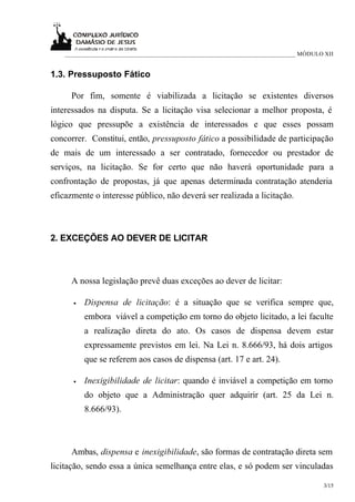 ___________________________________________________________________________ MÓDULO XII


1.3. Pressuposto Fático

      Por fim, somente é viabilizada a licitação se existentes diversos
interessados na disputa. Se a licitação visa selecionar a melhor proposta, é
lógico que pressupõe a existência de interessados e que esses possam
concorrer. Constitui, então, pressuposto fático a possibilidade de participação
de mais de um interessado a ser contratado, fornecedor ou prestador de
serviços, na licitação. Se for certo que não haverá oportunidade para a
confrontação de propostas, já que apenas determinada contratação atenderia
eficazmente o interesse público, não deverá ser realizada a licitação.



2. EXCEÇÕES AO DEVER DE LICITAR



      A nossa legislação prevê duas exceções ao dever de licitar:

      •   Dispensa de licitação: é a situação que se verifica sempre que,
          embora viável a competição em torno do objeto licitado, a lei faculte
          a realização direta do ato. Os casos de dispensa devem estar
          expressamente previstos em lei. Na Lei n. 8.666/93, há dois artigos
          que se referem aos casos de dispensa (art. 17 e art. 24).

      •   Inexigibilidade de licitar: quando é inviável a competição em torno
          do objeto que a Administração quer adquirir (art. 25 da Lei n.
          8.666/93).



      Ambas, dispensa e inexigibilidade, são formas de contratação direta sem
licitação, sendo essa a única semelhança entre elas, e só podem ser vinculadas

                                                                                      3/15
 