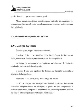 ___________________________________________________________________________ MÓDULO XII


por lei federal, porque se trata de norma geral.

      Alguns autores mencionam a má técnica do legislador ao expressar o rol
dos casos de dispensa, alegando que algumas dessas hipóteses seriam casos de
inexigibilidade.



2.1. Hipóteses de Dispensa de Licitação



2.1.1. Licitação dispensada

      É aquela que a própria lei declarou como tal.

      O artigo 17 da Lei n. 8.666/93 cuida das hipóteses de dispensa de
licitação em casos de alienação e cessão de uso de bens públicos.

      No incico I, encontram-se as hipóteses de dispensa de licitações
destinadas à alienação de bens imóveis.

      O inciso II trata das hipóteses de dispensa de licitações destinadas à
alienação de bens móveis.

      Necessário se faz observar o § 4.º do artigo em estudo:

      “§ 4.º: A doação com encargo será licitada e de seu instrumento
constarão obrigatoriamente os encargos, o prazo de seu cumprimento e
cláusula de reversão, sob pena de nulidade do ato, sendo dispensada a licitação
no caso de interesse público devidamente justificado.”




                                                                                      4/15
 