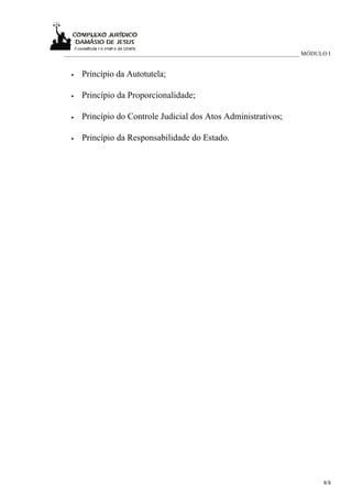 _____________________________________________________________________________ MÓDULO I


  •   Princípio da Autotutela;

  •   Princípio da Proporcionalidade;

  •   Princípio do Controle Judicial dos Atos Administrativos;

  •   Princípio da Responsabilidade do Estado.




                                                                                   8/8
 