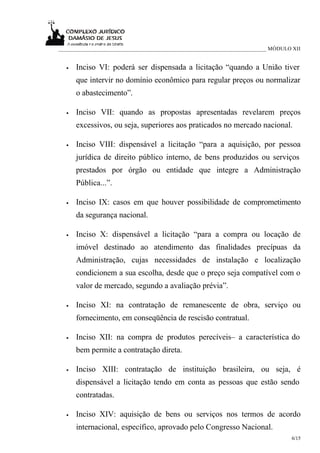 ___________________________________________________________________________ MÓDULO XII


  •   Inciso VI: poderá ser dispensada a licitação “quando a União tiver
      que intervir no domínio econômico para regular preços ou normalizar
      o abastecimento”.

  •   Inciso VII: quando as propostas apresentadas revelarem preços
      excessivos, ou seja, superiores aos praticados no mercado nacional.

  •   Inciso VIII: dispensável a licitação “para a aquisição, por pessoa
      jurídica de direito público interno, de bens produzidos ou serviços
      prestados por órgão ou entidade que integre a Administração
      Pública...”.

  •   Inciso IX: casos em que houver possibilidade de comprometimento
      da segurança nacional.

  •   Inciso X: dispensável a licitação “para a compra ou locação de
      imóvel destinado ao atendimento das finalidades precípuas da
      Administração, cujas necessidades de instalação e localização
      condicionem a sua escolha, desde que o preço seja compatível com o
      valor de mercado, segundo a avaliação prévia”.

  •   Inciso XI: na contratação de remanescente de obra, serviço ou
      fornecimento, em conseqüência de rescisão contratual.

  •   Inciso XII: na compra de produtos perecíveis– a característica do
      bem permite a contratação direta.

  •   Inciso XIII: contratação de instituição brasileira, ou seja, é
      dispensável a licitação tendo em conta as pessoas que estão sendo
      contratadas.

  •   Inciso XIV: aquisição de bens ou serviços nos termos de acordo
      internacional, específico, aprovado pelo Congresso Nacional.
                                                                                  6/15
 
