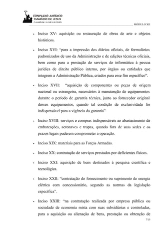 ___________________________________________________________________________ MÓDULO XII


  •   Inciso XV: aquisição ou restauração de obras de arte e objetos
      históricos.

  •   Inciso XVI: “para a impressão dos diários oficiais, de formulários
      padronizados de uso da Administração e de edições técnicas oficiais,
      bem como para a prestação de serviços de informática à pessoa
      jurídica de direito público interno, por órgãos ou entidades que
      integrem a Administração Pública, criados para esse fim específico”.

  •   Inciso XVII:       “aquisição de componentes ou peças de origem
      nacional ou estrangeira, necessários à manutenção de equipamentos
      durante o período de garantia técnica, junto ao fornecedor original
      desses equipamentos, quando tal condição de exclusividade for
      indispensável para a vigência da garantia”.

  •   Inciso XVIII: serviços e compras indispensáveis ao abastecimento de
      embarcações, aeronaves e tropas, quando fora de suas sedes e os
      prazos legais puderem comprometer a operação.

  •   Inciso XIX: materiais para as Forças Armadas.

  •   Inciso XX: contratação de serviços prestados por deficientes físicos.

  •   Inciso XXI: aquisição de bens destinados à pesquisa científica e
      tecnológica.

  •   Inciso XXII: “contratação do fornecimento ou suprimento de energia
      elétrica com concessionário, segundo as normas da legislação
      específica”.

  •   Inciso XXIII: “na contratação realizada por empresa pública ou
      sociedade de economia mista com suas subsidiárias e controladas,
      para a aquisição ou alienação de bens, prestação ou obtenção de
                                                                                  7/15
 