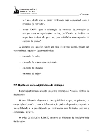 ___________________________________________________________________________ MÓDULO XII


          serviços, desde que o preço contratado seja compatível com o
          praticado no mercado”.

      •   Inciso XXIV: “para a celebração de contratos de prestação de
          serviços com as organizações sociais, qualificadas no âmbito das
          respectivas esferas de governo, para atividades contempladas no
          contrato de gestão”.

      A dispensa da licitação, tendo em vista os incisos acima, poderá ser
caracterizada segundo 4 (quatro) critérios:

      •   em razão do valor;

      •   em razão da pessoa a ser contratada;

      •   em razão da situação;

      •   em razão do objeto.



2.2. Hipóteses de Inexigibilidade de Licitação

      É inexigível licitação quando inviável a competição. No caso, contrata-se
diretamente.

      O que diferencia dispensa e          inexigibilidade é que, na primeira, a
competição é possível, mas a Administração poderá dispensá-la, enquanto a
inexigibilidade é a possibilidade de contratação sem licitação, por ser a
competição inviável.

      O artigo 25 da Lei n. 8.666/93 enumera as hipóteses de inexigibilidade
de licitação.


                                                                                      8/15
 