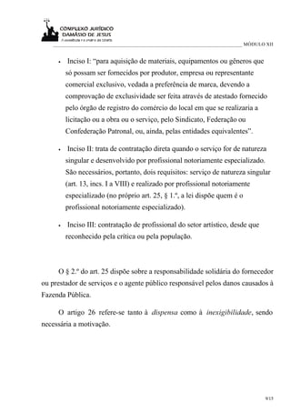___________________________________________________________________________ MÓDULO XII


     •   Inciso I: “para aquisição de materiais, equipamentos ou gêneros que
         só possam ser fornecidos por produtor, empresa ou representante
         comercial exclusivo, vedada a preferência de marca, devendo a
         comprovação de exclusividade ser feita através de atestado fornecido
         pelo órgão de registro do comércio do local em que se realizaria a
         licitação ou a obra ou o serviço, pelo Sindicato, Federação ou
         Confederação Patronal, ou, ainda, pelas entidades equivalentes”.

     •   Inciso II: trata de contratação direta quando o serviço for de natureza
         singular e desenvolvido por profissional notoriamente especializado.
         São necessários, portanto, dois requisitos: serviço de natureza singular
         (art. 13, incs. I a VIII) e realizado por profissional notoriamente
         especializado (no próprio art. 25, § 1.º, a lei dispõe quem é o
         profissional notoriamente especializado).

     •   Inciso III: contratação de profissional do setor artístico, desde que
         reconhecido pela crítica ou pela população.



     O § 2.º do art. 25 dispõe sobre a responsabilidade solidária do fornecedor
ou prestador de serviços e o agente público responsável pelos danos causados à
Fazenda Pública.

     O artigo 26 refere-se tanto à dispensa como à inexigibilidade, sendo
necessária a motivação.




                                                                                     9/15
 