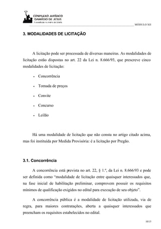 ___________________________________________________________________________ MÓDULO XII


3. MODALIDADES DE LICITAÇÃO



      A licitação pode ser processada de diversas maneiras. As modalidades de
licitação estão dispostas no art. 22 da Lei n. 8.666/93, que prescreve cinco
modalidades de licitação:

      •   Concorrência

      •   Tomada de preços

      •   Convite

      •   Concurso

      •   Leilão



      Há uma modalidade de licitação que não consta no artigo citado acima,
mas foi instituída por Medida Provisória: é a licitação por Pregão.



3.1. Concorrência

      A concorrência está prevista no art. 22, § 1.º, da Lei n. 8.666/93 e pode
ser definida como “modalidade de licitação entre quaisquer interessados que,
na fase inicial de habilitação preliminar, comprovem possuir os requisitos
mínimos de qualificação exigidos no edital para execução de seu objeto”.

      A concorrência pública é a modalidade de licitação utilizada, via de
regra, para maiores contratações, aberta a quaisquer interessados que
preencham os requisitos estabelecidos no edital.

                                                                                      10/15
 