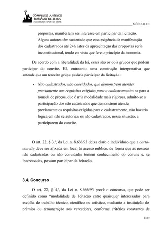 ___________________________________________________________________________ MÓDULO XII


          propostas, manifestem seu interesse em participar da licitação.
          Alguns autores têm sustentado que essa exigência de manifestação
          dos cadastrados até 24h antes da apresentação das propostas seria
          inconstitucional, tendo em vista que fere o princípio da isonomia.

      De acordo com a liberalidade da lei, esses são os dois grupos que podem
participar do convite. Há, entretanto, uma construção interpretativa que
entende que um terceiro grupo poderia participar da licitação:

      •   Não cadastrados, não convidados, que demonstrem atender
          previamente aos requisitos exigidos para o cadastramento: se para a
          tomada de preços, que é uma modalidade mais rigorosa, admite-se a
          participação dos não cadastrados que demonstrem atender
          previamente os requisitos exigidos para o cadastramento, não haveria
          lógica em não se autorizar os não cadastrados, nessa situação, a
          participarem do convite.



      O art. 22, § 3.º, da Lei n. 8.666/93 deixa claro e induvidoso que a carta-
convite deve ser afixada em local de acesso público, de forma que as pessoas
não cadastradas ou não convidadas tomem conhecimento do convite e, se
interessadas, possam participar da licitação.



3.4. Concurso

      O art. 22, § 4.º, da Lei n. 8.666/93 prevê o concurso, que pode ser
definido como “modalidade de licitação entre quaisquer interessados para
escolha de trabalho técnico, científico ou artístico, mediante a instituição de
prêmios ou remuneração aos vencedores, conforme critérios constantes de

                                                                                      13/15
 