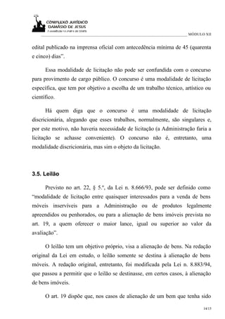 ___________________________________________________________________________ MÓDULO XII


edital publicado na imprensa oficial com antecedência mínima de 45 (quarenta
e cinco) dias”.

      Essa modalidade de licitação não pode ser confundida com o concurso
para provimento de cargo público. O concurso é uma modalidade de licitação
específica, que tem por objetivo a escolha de um trabalho técnico, artístico ou
científico.

      Há quem diga que o concurso é uma modalidade de licitação
discricionária, alegando que esses trabalhos, normalmente, são singulares e,
por este motivo, não haveria necessidade de licitação (a Administração faria a
licitação se achasse conveniente). O concurso não é, entretanto, uma
modalidade discricionária, mas sim o objeto da licitação.



3.5. Leilão

      Previsto no art. 22, § 5.º, da Lei n. 8.666/93, pode ser definido como
“modalidade de licitação entre quaisquer interessados para a venda de bens
móveis inservíveis para a Administração ou de produtos legalmente
apreendidos ou penhorados, ou para a alienação de bens imóveis prevista no
art. 19, a quem oferecer o maior lance, igual ou superior ao valor da
avaliação”.

      O leilão tem um objetivo próprio, visa a alienação de bens. Na redação
original da Lei em estudo, o leilão somente se destina à alienação de bens
móveis. A redação original, entretanto, foi modificada pela Lei n. 8.883/94,
que passou a permitir que o leilão se destinasse, em certos casos, à alienação
de bens imóveis.

      O art. 19 dispõe que, nos casos de alienação de um bem que tenha sido

                                                                                      14/15
 