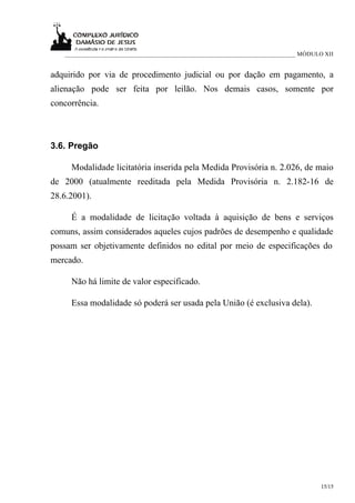___________________________________________________________________________ MÓDULO XII


adquirido por via de procedimento judicial ou por dação em pagamento, a
alienação pode ser feita por leilão. Nos demais casos, somente por
concorrência.



3.6. Pregão

     Modalidade licitatória inserida pela Medida Provisória n. 2.026, de maio
de 2000 (atualmente reeditada pela Medida Provisória n. 2.182-16 de
28.6.2001).

     É a modalidade de licitação voltada à aquisição de bens e serviços
comuns, assim considerados aqueles cujos padrões de desempenho e qualidade
possam ser objetivamente definidos no edital por meio de especificações do
mercado.

     Não há limite de valor especificado.

     Essa modalidade só poderá ser usada pela União (é exclusiva dela).




                                                                                     15/15
 