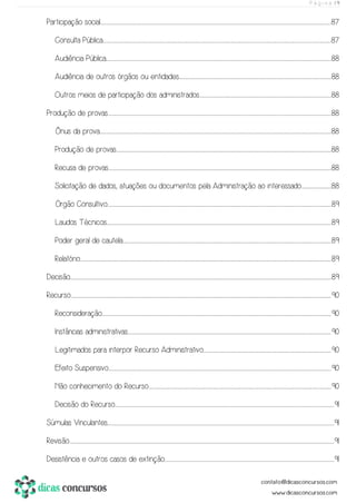 P á g i n a | 9
Participação social.................................................................................................................................................................................................................................................................................................................................................................................................................................................................................................87
Consulta Pública............................................................................................................................................................................................................................................................................................................................................................................................................................................................................................87
Audiência Pública.......................................................................................................................................................................................................................................................................................................................................................................................................................................................................................88
Audiência de outros órgãos ou entidades..............................................................................................................................................................................................................................................................................................................................88
Outros meios de participação dos administrados...................................................................................................................................................................................................................................................................................88
Produção de provas..................................................................................................................................................................................................................................................................................................................................................................................................................................................................................88
Ônus da prova....................................................................................................................................................................................................................................................................................................................................................................................................................................................................................................88
Produção de provas.................................................................................................................................................................................................................................................................................................................................................................................................................................................................88
Recusa de provas.................................................................................................................................................................................................................................................................................................................................................................................................................................................................................88
Solicitação de dados, atuações ou documentos pela Administração ao interessado..............................................................88
Órgão Consultivo....................................................................................................................................................................................................................................................................................................................................................................................................................................................................................89
Laudos Técnicos.....................................................................................................................................................................................................................................................................................................................................................................................................................................................................................89
Poder geral de cautela...................................................................................................................................................................................................................................................................................................................................................................................................................................................89
Relatório............................................................................................................................................................................................................................................................................................................................................................................................................................................................................................................................................89
Decisão..................................................................................................................................................................................................................................................................................................................................................................................................................................................................................................................................................................89
Recurso................................................................................................................................................................................................................................................................................................................................................................................................................................................................................................................................................................90
Reconsideração...............................................................................................................................................................................................................................................................................................................................................................................................................................................................................................90
Instâncias administrativas.........................................................................................................................................................................................................................................................................................................................................................................................................................................90
Legitimados para interpor Recurso Administrativo...........................................................................................................................................................................................................................................................................90
Efeito Suspensivo.................................................................................................................................................................................................................................................................................................................................................................................................................................................................................90
Não conhecimento do Recurso.............................................................................................................................................................................................................................................................................................................................................................................................90
Decisão do Recurso..........................................................................................................................................................................................................................................................................................................................................................................................................................................................................91
Súmulas Vinculantes..........................................................................................................................................................................................................................................................................................................................................................................................................................................................................................91
Revisão.........................................................................................................................................................................................................................................................................................................................................................................................................................................................................................................................................................................91
Desistência e outros casos de extinção..................................................................................................................................................................................................................................................................................................................................................................91
 
