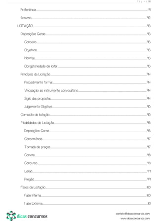 P á g i n a | 10
Preferência.................................................................................................................................................................................................................................................................................................................................................................................................................................................................................................................................................91
Resumo................................................................................................................................................................................................................................................................................................................................................................................................................................................................................................................................................................92
LICITAÇÃO..........................................................................................................................................................................................................................................................................................................................................................................................................................................................................................................................................................93
Disposições Gerais..............................................................................................................................................................................................................................................................................................................................................................................................................................................................................................93
Conceito.........................................................................................................................................................................................................................................................................................................................................................................................................................................................................................................................................93
Objetivos......................................................................................................................................................................................................................................................................................................................................................................................................................................................................................................................................93
Normas.................................................................................................................................................................................................................................................................................................................................................................................................................................................................................................................................................93
Obrigatoriedade de licitar.....................................................................................................................................................................................................................................................................................................................................................................................................................................93
Princípios da Licitação.......................................................................................................................................................................................................................................................................................................................................................................................................................................................................94
Procedimento formal............................................................................................................................................................................................................................................................................................................................................................................................................................................................94
Vinculação ao instrumento convocatório...................................................................................................................................................................................................................................................................................................................................94
Sigilo das propostas....................................................................................................................................................................................................................................................................................................................................................................................................................................................................94
Julgamento Objetivo..............................................................................................................................................................................................................................................................................................................................................................................................................................................................95
Comissão de licitação..........................................................................................................................................................................................................................................................................................................................................................................................................................................................................95
Modalidades de Licitação.....................................................................................................................................................................................................................................................................................................................................................................................................................................................96
Disposições Gerais............................................................................................................................................................................................................................................................................................................................................................................................................................................................................96
Concorrência.............................................................................................................................................................................................................................................................................................................................................................................................................................................................................................................97
Tomada de preços.......................................................................................................................................................................................................................................................................................................................................................................................................................................................................97
Convite.................................................................................................................................................................................................................................................................................................................................................................................................................................................................................................................................................98
Concurso.....................................................................................................................................................................................................................................................................................................................................................................................................................................................................................................................................98
Leilão............................................................................................................................................................................................................................................................................................................................................................................................................................................................................................................................................................99
Pregão....................................................................................................................................................................................................................................................................................................................................................................................................................................................................................................................................................99
Fases da Licitação............................................................................................................................................................................................................................................................................................................................................................................................................................................................................................100
Fase Interna..................................................................................................................................................................................................................................................................................................................................................................................................................................................................................................................100
Fase Externa.................................................................................................................................................................................................................................................................................................................................................................................................................................................................................................................101
 