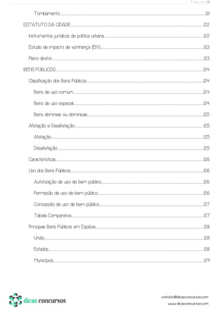 P á g i n a | 13
Tombamento.............................................................................................................................................................................................................................................................................................................................................................................................................................................................................................................121
ESTATUTO DA CIDADE..................................................................................................................................................................................................................................................................................................................................................................................................................................................................122
Instrumentos jurídicos de política urbana..................................................................................................................................................................................................................................................................................................................................................122
Estudo de impacto de vizinhança (EIV)..............................................................................................................................................................................................................................................................................................................................................................123
Plano diretor.................................................................................................................................................................................................................................................................................................................................................................................................................................................................................................................................123
BENS PÚBLICOS....................................................................................................................................................................................................................................................................................................................................................................................................................................................................................................................124
Classificação dos Bens Públicos............................................................................................................................................................................................................................................................................................................................................................................................................124
Bens de uso comum........................................................................................................................................................................................................................................................................................................................................................................................................................................................124
Bens de uso especial........................................................................................................................................................................................................................................................................................................................................................................................................................................................124
Bens dominiais ou dominicais..........................................................................................................................................................................................................................................................................................................................................................................................................125
Afetação e Desafetação.....................................................................................................................................................................................................................................................................................................................................................................................................................................................125
Afetação....................................................................................................................................................................................................................................................................................................................................................................................................................................................................................................................................125
Desafetação................................................................................................................................................................................................................................................................................................................................................................................................................................................................................................................125
Características.....................................................................................................................................................................................................................................................................................................................................................................................................................................................................................................................126
Uso dos Bens Públicos...................................................................................................................................................................................................................................................................................................................................................................................................................................................................126
Autorização de uso de bem público...........................................................................................................................................................................................................................................................................................................................................................126
Permissão de uso de bem público.......................................................................................................................................................................................................................................................................................................................................................................126
Concessão de uso de bem público..................................................................................................................................................................................................................................................................................................................................................................127
Tabela Comparativa................................................................................................................................................................................................................................................................................................................................................................................................................................................................127
Principais Bens Públicos em Espécie..............................................................................................................................................................................................................................................................................................................................................................................128
União...........................................................................................................................................................................................................................................................................................................................................................................................................................................................................................................................................................128
Estados..............................................................................................................................................................................................................................................................................................................................................................................................................................................................................................................................................128
Municípios..............................................................................................................................................................................................................................................................................................................................................................................................................................................................................................................................129
 