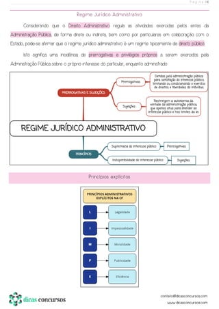 P á g i n a | 16
Regime Jurídico Administrativo
Considerando que o Direito Administrativo regula as atividades exercidas pelos entes da
Administração Pública, de forma direta ou indireta, bem como por particulares em colaboração com o
Estado, pode-se afirmar que o regime jurídico administrativo é um regime tipicamente de direito público.
Isto significa uma incidência de prerrogativas e privilégios próprios a serem exercidos pela
Administração Pública sobre o próprio interesse do particular, enquanto administrado.
Princípios explícitos
 