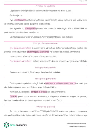P á g i n a | 17
Princípio da legalidade
Legalidade no direito privado não se confunde com legalidade no direito público.
Senão vejamos:
Para o direito privado adota-se um critério de não contradição à lei: ao particular é lícito realizar todas
as condutas, excetuadas aquelas que por lei estão proibidas.
Já a legalidade no direito público pauta-se num critério de subordinação à lei: o administrador só
pode fazer o que a lei autoriza ou determina.
Os atos ilegais deverão ser anulados pela Administração Pública ou pelo Judiciário.
Princípio da impessoalidade
Em relação ao administrado: é vedado tratar o administrado de forma mais benéfica ou maléfica, não
podendo haver subjetividade (discriminações/ favoritismos) no exercício da atividade administrativa.
Nesse contexto, a Súmula Vinculante nº 13 veda o nepotismo.
Em relação ao administrador: o ato administrativo não deve ser imputado ao agente, mas ao Estado.
Princípio da moralidade
Baseia-se na honestidade, ética, transparência, boa-fé e probidade.
Princípio da publicidade
Os atos praticados pela Administração Pública devem ser acessíveis aos administrados de modo que
eles tenham ciência e possam controlar as ações do Poder Público.
Além disso, a publicidade é condição de eficácia dos atos administrativos.
Exceção: quando colocar em risco a intimidade, a vida privada, a honra e a imagem das pessoas,
bem como puder colocar em risco a segurança da sociedade e do Estado.
Princípio da eficiência
Tal princípio foi inserido no art. 37 da CF/1988 pela EC 19/1998 e determina qual o modus operandi
dos agentes públicos e dos órgãos públicos que compõem a Administração Pública, determinando que haja
 