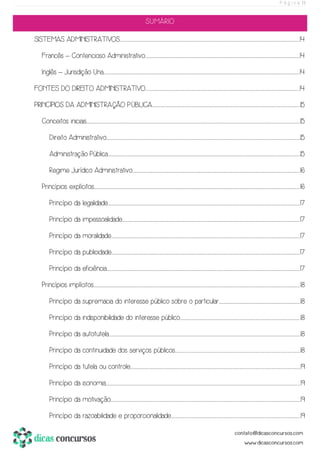 P á g i n a | 1
SUMÁRIO
SISTEMAS ADMINISTRATIVOS.................................................................................................................................................................................................................................................................................................................................................................................................................................14
Francês – Contencioso Administrativo.......................................................................................................................................................................................................................................................................................................................................................................14
Inglês – Jurisdição Una.......................................................................................................................................................................................................................................................................................................................................................................................................................................................................14
FONTES DO DIREITO ADMINISTRATIVO......................................................................................................................................................................................................................................................................................................................................................................14
PRINCÍPIOS DA ADMINISTRAÇÃO PÚBLICA.......................................................................................................................................................................................................................................................................................................................................................15
Conceitos iniciais................................................................................................................................................................................................................................................................................................................................................................................................................................................................................................................15
Direito Administrativo.................................................................................................................................................................................................................................................................................................................................................................................................................................................................15
Administração Pública..............................................................................................................................................................................................................................................................................................................................................................................................................................................................15
Regime Jurídico Administrativo.....................................................................................................................................................................................................................................................................................................................................................................................................16
Princípios explícitos...............................................................................................................................................................................................................................................................................................................................................................................................................................................................................................16
Princípio da legalidade..............................................................................................................................................................................................................................................................................................................................................................................................................................................................17
Princípio da impessoalidade.............................................................................................................................................................................................................................................................................................................................................................................................................................17
Princípio da moralidade......................................................................................................................................................................................................................................................................................................................................................................................................................................................17
Princípio da publicidade......................................................................................................................................................................................................................................................................................................................................................................................................................................................17
Princípio da eficiência.................................................................................................................................................................................................................................................................................................................................................................................................................................................................17
Princípios implícitos................................................................................................................................................................................................................................................................................................................................................................................................................................................................................................18
Princípio da supremacia do interesse público sobre o particular.............................................................................................................................................................................................18
Princípio da indisponibilidade do interesse público.......................................................................................................................................................................................................................................................................................18
Princípio da autotutela.............................................................................................................................................................................................................................................................................................................................................................................................................................................................18
Princípio da continuidade dos serviços públicos...................................................................................................................................................................................................................................................................................................18
Princípio da tutela ou controle...........................................................................................................................................................................................................................................................................................................................................................................................................19
Princípio da isonomia....................................................................................................................................................................................................................................................................................................................................................................................................................................................................19
Princípio da motivação.........................................................................................................................................................................................................................................................................................................................................................................................................................................................19
Princípio da razoabilidade e proporcionalidade............................................................................................................................................................................................................................................................................................................19
 