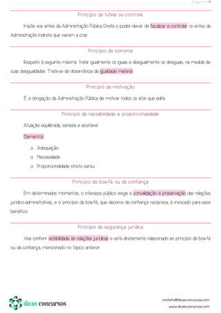 P á g i n a | 19
Princípio da tutela ou controle
Impõe aos entes da Administração Pública Direta o poder-dever de fiscalizar e controlar os entes da
Administração Indireta que vierem a criar.
Princípio da isonomia
Respeito à seguinte máxima: tratar igualmente os iguais e desigualmente os desiguais, na medida de
suas desigualdades. Trata-se da observância da igualdade material.
Princípio da motivação
É a obrigação da Administração Pública de motivar todos os atos que edita.
Princípio da razoabilidade e proporcionalidade
Atuação equilibrada, sensata e aceitável.
Elementos:
o Adequação
o Necessidade
o Proporcionalidade stricto sensu
Princípio da boa-fé ou da confiança
Em determinados momentos, o interesse público exige a convalidação e preservação das relações
jurídico-administrativas, e o princípio da boa-fé, que decorre da confiança recíproca, é invocado para esse
benefício.
Princípio da segurança jurídica
Visa conferir estabilidade às relações jurídicas e está diretamente relacionado ao princípio da boa-fé
ou da confiança, mencionado no tópico anterior.
 