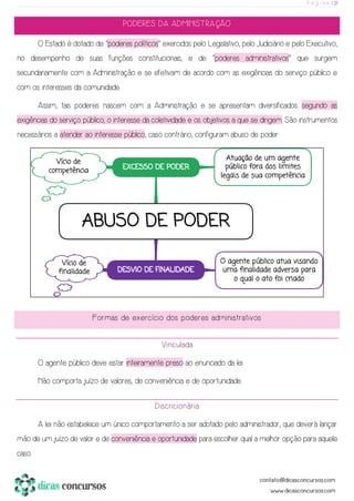 P á g i n a | 21
PODERES DA ADMINISTRAÇÃO
O Estado é dotado de “poderes políticos” exercidos pelo Legislativo, pelo Judiciário e pelo Executivo,
no desempenho de suas funções constitucionais, e de “poderes administrativos” que surgem
secundariamente com a Administração e se efetivam de acordo com as exigências do serviço público e
com os interesses da comunidade.
Assim, tais poderes nascem com a Administração e se apresentam diversificados segundo as
exigências do serviço público, o interesse da coletividade e os objetivos a que se dirigem. São instrumentos
necessários a atender ao interesse público, caso contrário, configuram abuso de poder:
Formas de exercício dos poderes administrativos
Vinculada
O agente público deve estar inteiramente preso ao enunciado da lei.
Não comporta juízo de valores, de conveniência e de oportunidade.
Discricionária
A lei não estabelece um único comportamento a ser adotado pelo administrador, que deverá lançar
mão de um juízo de valor e de conveniência e oportunidade para escolher qual a melhor opção para aquele
caso.
 