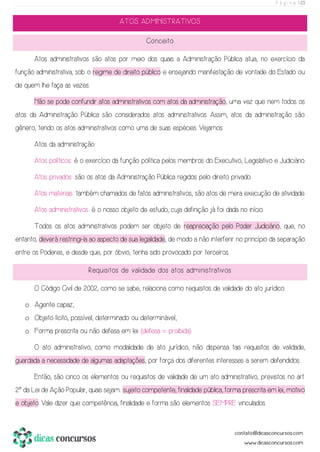 P á g i n a | 23
ATOS ADMINISTRATIVOS
Conceito
Atos administrativos são atos por meio dos quais a Administração Pública atua, no exercício da
função administrativa, sob o regime de direito público e ensejando manifestação de vontade do Estado ou
de quem lhe faça as vezes.
Não se pode confundir atos administrativos com atos da administração, uma vez que nem todos os
atos da Administração Pública são considerados atos administrativos. Assim, atos da administração são
gênero, tendo os atos administrativos como uma de suas espécies. Vejamos:
Atos da administração:
Atos políticos: é o exercício da função política pelos membros do Executivo, Legislativo e Judiciário.
Atos privados: são os atos da Administração Pública regidos pelo direito privado.
Atos materiais: também chamados de fatos administrativos, são atos de mera execução de atividade.
Atos administrativos: é o nosso objeto de estudo, cuja definição já foi dada no início.
Todos os atos administrativos podem ser objeto de reapreciação pelo Poder Judiciário, que, no
entanto, deverá restringi-la ao aspecto de sua legalidade, de modo a não interferir no princípio da separação
entre os Poderes, e desde que, por óbvio, tenha sido provocado por terceiros.
Requisitos de validade dos atos administrativos
O Código Civil de 2002, como se sabe, relaciona como requisitos de validade do ato jurídico:
o Agente capaz;
o Objeto lícito, possível, determinado ou determinável;
o Forma prescrita ou não defesa em lei (defesa = proibida).
O ato administrativo, como modalidade de ato jurídico, não dispensa tais requisitos de validade,
guardada a necessidade de algumas adaptações, por força dos diferentes interesses a serem defendidos.
Então, são cinco os elementos ou requisitos de validade de um ato administrativo, previstos no art.
2º da Lei de Ação Popular, quais sejam: sujeito competente, finalidade pública, forma prescrita em lei, motivo
e objeto. Vale dizer que competência, finalidade e forma são elementos SEMPRE vinculados.
 