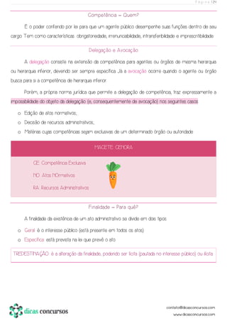 P á g i n a | 24
Competência – Quem?
É o poder conferido por lei para que um agente público desempenhe suas funções dentro de seu
cargo. Tem como características: obrigatoriedade, irrenunciabilidade, intransferibilidade e imprescritibilidade.
Delegação e Avocação
A delegação consiste na extensão da competência para agentes ou órgãos de mesma hierarquia
ou hierarquia inferior, devendo ser sempre específica. Já a avocação ocorre quando o agente ou órgão
busca para si a competência de hierarquia inferior.
Porém, a própria norma jurídica que permite a delegação de competência, traz expressamente a
impossibilidade do objeto da delegação (e, consequentemente de avocação) nos seguintes casos:
o Edição de atos normativos;
o Decisão de recursos administrativos;
o Matérias cujas competências sejam exclusivas de um determinado órgão ou autoridade.
MACETE: CENORA
CE: Competência Exclusiva
NO: Atos NOrmativos
RA: Recursos Administrativos
Finalidade – Para quê?
A finalidade da existência de um ato administrativo se divide em dois tipos:
o Geral: é o interesse público (está presente em todos os atos).
o Específica: está prevista na lei que prevê o ato.
TREDESTINAÇÃO: é a alteração da finalidade, podendo ser lícita (pautada no interesse público) ou ilícita.
 