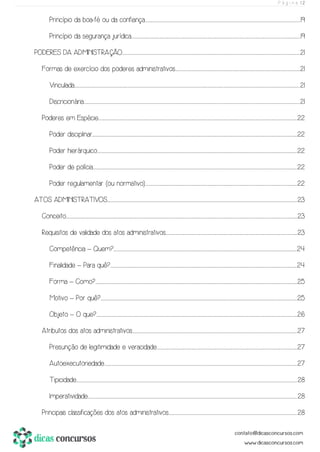 P á g i n a | 2
Princípio da boa-fé ou da confiança.........................................................................................................................................................................................................................................................................................................................................................................19
Princípio da segurança jurídica.........................................................................................................................................................................................................................................................................................................................................................................................................19
PODERES DA ADMINISTRAÇÃO.............................................................................................................................................................................................................................................................................................................................................................................................................................21
Formas de exercício dos poderes administrativos.................................................................................................................................................................................................................................................................................................21
Vinculada............................................................................................................................................................................................................................................................................................................................................................................................................................................................................................................................................21
Discricionária......................................................................................................................................................................................................................................................................................................................................................................................................................................................................................................................21
Poderes em Espécie...............................................................................................................................................................................................................................................................................................................................................................................................................................................................................22
Poder disciplinar.............................................................................................................................................................................................................................................................................................................................................................................................................................................................................................22
Poder hierárquico.................................................................................................................................................................................................................................................................................................................................................................................................................................................................................22
Poder de polícia...........................................................................................................................................................................................................................................................................................................................................................................................................................................................................................22
Poder regulamentar (ou normativo).................................................................................................................................................................................................................................................................................................................................................................22
ATOS ADMINISTRATIVOS..........................................................................................................................................................................................................................................................................................................................................................................................................................................................23
Conceito..........................................................................................................................................................................................................................................................................................................................................................................................................................................................................................................................................................23
Requisitos de validade dos atos administrativos..................................................................................................................................................................................................................................................................................................................23
Competência – Quem?..........................................................................................................................................................................................................................................................................................................................................................................................................................................24
Finalidade – Para quê?.................................................................................................................................................................................................................................................................................................................................................................................................................................................24
Forma – Como?.....................................................................................................................................................................................................................................................................................................................................................................................................................................................................................25
Motivo – Por quê?.........................................................................................................................................................................................................................................................................................................................................................................................................................................................................25
Objeto – O que?...................................................................................................................................................................................................................................................................................................................................................................................................................................................................................26
Atributos dos atos administrativos...............................................................................................................................................................................................................................................................................................................................................................................................27
Presunção de legitimidade e veracidade......................................................................................................................................................................................................................................................................................................................................27
Autoexecutoriedade................................................................................................................................................................................................................................................................................................................................................................................................................................................................27
Tipicidade..................................................................................................................................................................................................................................................................................................................................................................................................................................................................................................................................28
Imperatividade.......................................................................................................................................................................................................................................................................................................................................................................................................................................................................................................28
Principais classificações dos atos administrativos...........................................................................................................................................................................................................................................................................................................28
 