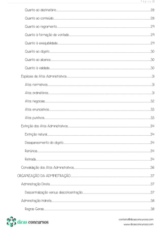 P á g i n a | 3
Quanto ao destinatário..................................................................................................................................................................................................................................................................................................................................................................................................................................................28
Quanto ao conteúdo..............................................................................................................................................................................................................................................................................................................................................................................................................................................................28
Quanto ao regramento...............................................................................................................................................................................................................................................................................................................................................................................................................................................29
Quanto à formação de vontade........................................................................................................................................................................................................................................................................................................................................................................................29
Quanto à exequibilidade............................................................................................................................................................................................................................................................................................................................................................................................................................................29
Quanto ao objeto.................................................................................................................................................................................................................................................................................................................................................................................................................................................................................30
Quanto ao alcance............................................................................................................................................................................................................................................................................................................................................................................................................................................................................30
Quanto à validade.................................................................................................................................................................................................................................................................................................................................................................................................................................................................................30
Espécies de Atos Administrativos........................................................................................................................................................................................................................................................................................................................................................................................................31
Atos normativos................................................................................................................................................................................................................................................................................................................................................................................................................................................................................................31
Atos ordinatórios.............................................................................................................................................................................................................................................................................................................................................................................................................................................................................................31
Atos negociais.....................................................................................................................................................................................................................................................................................................................................................................................................................................................................................................32
Atos enunciativos..................................................................................................................................................................................................................................................................................................................................................................................................................................................................................33
Atos punitivos........................................................................................................................................................................................................................................................................................................................................................................................................................................................................................................33
Extinção dos Atos Administrativos..........................................................................................................................................................................................................................................................................................................................................................................................34
Extinção natural...........................................................................................................................................................................................................................................................................................................................................................................................................................................................................................34
Desaparecimento do objeto...............................................................................................................................................................................................................................................................................................................................................................................................................34
Renúncia........................................................................................................................................................................................................................................................................................................................................................................................................................................................................................................................................34
Retirada..............................................................................................................................................................................................................................................................................................................................................................................................................................................................................................................................................34
Convalidação dos Atos Administrativos................................................................................................................................................................................................................................................................................................................................................................36
ORGANIZAÇÃO DA ADMINISTRAÇÃO...............................................................................................................................................................................................................................................................................................................................................................................37
Administração Direta...............................................................................................................................................................................................................................................................................................................................................................................................................................................................................37
Descentralização versus desconcentração........................................................................................................................................................................................................................................................................................................................37
Administração Indireta.........................................................................................................................................................................................................................................................................................................................................................................................................................................................................38
Regras Gerais...........................................................................................................................................................................................................................................................................................................................................................................................................................................................................................................38
 