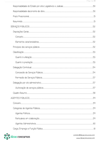 P á g i n a | 5
Responsabilidade do Estado por atos Legislativos e Judiciais..............................................................................................................................................................................................................................50
Responsabilidade decorrente de obra.........................................................................................................................................................................................................................................................................................................................................................................50
Prazo Prescricional...................................................................................................................................................................................................................................................................................................................................................................................................................................................................................................51
Resumindo...................................................................................................................................................................................................................................................................................................................................................................................................................................................................................................................................................51
SERVIÇOS PÚBLICOS.........................................................................................................................................................................................................................................................................................................................................................................................................................................................................................52
Disposições Gerais.............................................................................................................................................................................................................................................................................................................................................................................................................................................................................................52
Conceito........................................................................................................................................................................................................................................................................................................................................................................................................................................................................................................................................52
Elementos caracterizadores..................................................................................................................................................................................................................................................................................................................................................................................................................52
Princípios dos serviços públicos.............................................................................................................................................................................................................................................................................................................................................................................................................52
Classificação....................................................................................................................................................................................................................................................................................................................................................................................................................................................................................................................................53
Quanto à utilização........................................................................................................................................................................................................................................................................................................................................................................................................................................................................53
Quanto à prestação.................................................................................................................................................................................................................................................................................................................................................................................................................................................................53
Delegação Contratual..........................................................................................................................................................................................................................................................................................................................................................................................................................................................................54
Concessão de Serviços Públicos....................................................................................................................................................................................................................................................................................................................................................................................54
Permissão de Serviços Públicos..........................................................................................................................................................................................................................................................................................................................................................................................57
Delegação por ato administrativo...................................................................................................................................................................................................................................................................................................................................................................................................57
Autorização de serviços públicos.................................................................................................................................................................................................................................................................................................................................................................................57
Quadro Resumo............................................................................................................................................................................................................................................................................................................................................................................................................................................................................................................58
AGENTES PÚBLICOS........................................................................................................................................................................................................................................................................................................................................................................................................................................................................................59
Conceito..........................................................................................................................................................................................................................................................................................................................................................................................................................................................................................................................................................59
Categorias de Agentes Públicos..........................................................................................................................................................................................................................................................................................................................................................................................................59
Agentes Políticos....................................................................................................................................................................................................................................................................................................................................................................................................................................................................................59
Particulares em colaboração...............................................................................................................................................................................................................................................................................................................................................................................................................59
Agentes Administrativos.........................................................................................................................................................................................................................................................................................................................................................................................................................................60
Cargo, Emprego e Função Pública.............................................................................................................................................................................................................................................................................................................................................................................................61
 