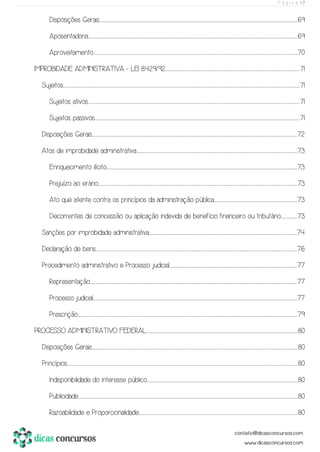 P á g i n a | 7
Disposições Gerais............................................................................................................................................................................................................................................................................................................................................................................................................................................................................69
Aposentadoria......................................................................................................................................................................................................................................................................................................................................................................................................................................................................................................69
Aproveitamento...........................................................................................................................................................................................................................................................................................................................................................................................................................................................................................70
IMPROBIDADE ADMINISTRATIVA - LEI 8.429/92.........................................................................................................................................................................................................................................................................................................................71
Sujeitos......................................................................................................................................................................................................................................................................................................................................................................................................................................................................................................................................................................71
Sujeitos ativos............................................................................................................................................................................................................................................................................................................................................................................................................................................................................................................71
Sujeitos passivos.............................................................................................................................................................................................................................................................................................................................................................................................................................................................................................71
Disposições Gerais.............................................................................................................................................................................................................................................................................................................................................................................................................................................................................................72
Atos de improbidade administrativa......................................................................................................................................................................................................................................................................................................................................................................................73
Enriquecimento ilícito...........................................................................................................................................................................................................................................................................................................................................................................................................................................................73
Prejuízo ao erário...............................................................................................................................................................................................................................................................................................................................................................................................................................................................................73
Ato que atente contra os princípios da administração pública..................................................................................................................................................................................................73
Decorrentes de concessão ou aplicação indevida de benefício financeiro ou tributário......................................73
Sanções por improbidade administrativa.......................................................................................................................................................................................................................................................................................................................................................74
Declaração de bens....................................................................................................................................................................................................................................................................................................................................................................................................................................................................................76
Procedimento administrativo e Processo judicial.........................................................................................................................................................................................................................................................................................................77
Representação..................................................................................................................................................................................................................................................................................................................................................................................................................................................................................................77
Processo judicial...........................................................................................................................................................................................................................................................................................................................................................................................................................................................................................77
Prescrição...............................................................................................................................................................................................................................................................................................................................................................................................................................................................................................................................79
PROCESSO ADMINISTRATIVO FEDERAL................................................................................................................................................................................................................................................................................................................................................................80
Disposições Gerais..............................................................................................................................................................................................................................................................................................................................................................................................................................................................................................80
Princípios........................................................................................................................................................................................................................................................................................................................................................................................................................................................................................................................................................80
Indisponibilidade do interesse público..............................................................................................................................................................................................................................................................................................................................................................80
Publicidade..............................................................................................................................................................................................................................................................................................................................................................................................................................................................................................................................80
Razoabilidade e Proporcionalidade.................................................................................................................................................................................................................................................................................................................................................................................80
 