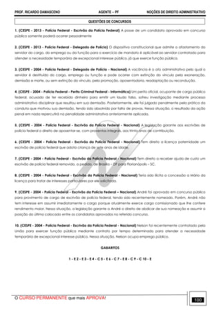 PROF. RICARDO DAMASCENO AGENTE − PF NOÇÕES DE DIREITO ADMINISTRATIVO 
QUESTÕES DE CONCURSOS 
1. (CESPE - 2013 - Polícia Federal - Escrivão da Polícia Federal) A posse de um candidato aprovado em concurso 
público somente poderá ocorrer pessoalmente 
2. (CESPE - 2013 - Polícia Federal - Delegado de Polícia) O dispositivo constitucional que admite o afastamento do 
servidor do cargo, do emprego ou da função para o exercício de mandato é aplicável ao servidor contratado para 
atender a necessidade temporária de excepcional interesse público, já que exerce função pública. 
3. (CESPE - 2004 - Polícia Federal - Delegado de Polícia - Nacional) A vacância é o ato administrativo pelo qual o 
servidor é destituído do cargo, emprego ou função e pode ocorrer com extinção do vínculo pela exoneração, 
demissão e morte, ou sem extinção do vínculo, pela promoção, aposentadoria, readaptação ou recondução. 
4. (CESPE - 2004 - Polícia Federal - Perito Criminal Federal - Informática) Um perito oficial, ocupante de cargo público 
federal, acusado de ter recebido dinheiro para emitir um laudo falso, sofreu investigação mediante processo 
administrativo disciplinar que resultou em sua demissão. Posteriormente, ele foi julgado penalmente pela prática da 
conduta que motivou sua demissão, tendo sido absolvido por falta de provas. Nessa situação, o resultado da ação 
penal em nada repercutirá na penalidade administrativa anteriormente aplicada. 
5. (CESPE - 2004 - Polícia Federal - Escrivão da Polícia Federal - Nacional) A legislação garante aos escrivães de 
polícia federal o direito de aposentar-se, com proventos integrais, aos trinta anos de contribuição. 
6. (CESPE - 2004 - Polícia Federal - Escrivão da Polícia Federal - Nacional) Tem direito a licença paternidade um 
escrivão de polícia federal que adota criança de sete anos de idade. 
7. (CESPE - 2004 - Polícia Federal - Escrivão da Polícia Federal - Nacional) Tem direito a receber ajuda de custo um 
escrivão de polícia federal removido, a pedido, de Brasília – DF para Florianópolis – SC. 
8. (CESPE - 2004 - Polícia Federal - Escrivão da Polícia Federal - Nacional) Teria sido ilícita a concessão a Mário da 
licença para tratar de interesses particulares por ele solicitada. 
9. (CESPE - 2004 - Polícia Federal - Escrivão da Polícia Federal – Nacional) André foi aprovado em concurso público 
para provimento de cargo de escrivão de polícia federal, tendo sido recentemente nomeado. Porém, André não 
tem interesse em assumir imediatamente o cargo porque atualmente exerce cargo comissionado que lhe confere 
rendimento maior. Nessa situação, a legislação garante a André o direito de abdicar de sua nomeação e assumir a 
posição do último colocado entre os candidatos aprovados no referido concurso. 
10. (CESPE - 2004 - Polícia Federal - Escrivão da Polícia Federal - Nacional) Nelson foi recentemente contratado pela 
União para exercer função pública mediante contrato por tempo determinado para atender a necessidade 
temporária de excepcional interesse público. Nessa situação, Nelson ocupa emprego público. 
GABARITOS 
1 - E 2 - E 3 - E 4 - C 5 - E 6 - C 7 - E 8 - C 9 - C 10 - E 
O CURSO PERMANENTE que mais APROVA! 100 
