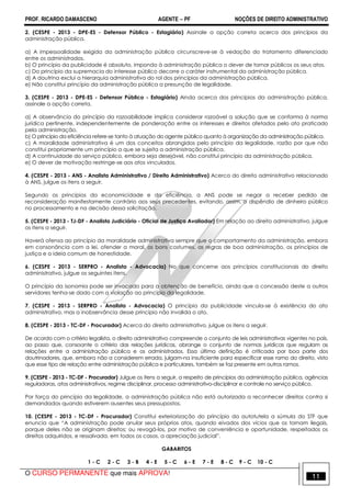 PROF. RICARDO DAMASCENO AGENTE − PF NOÇÕES DE DIREITO ADMINISTRATIVO 
2. (CESPE - 2013 - DPE-ES - Defensor Público - Estagiário) Assinale a opção correta acerca dos princípios da 
administração pública. 
a) A impessoalidade exigida da administração pública circunscreve-se à vedação do tratamento diferenciado 
entre os administrados. 
b) O princípio da publicidade é absoluto, impondo à administração pública o dever de tornar públicos os seus atos. 
c) Do princípio da supremacia do interesse público decorre o caráter instrumental da administração pública. 
d) A doutrina exclui a hierarquia administrativa do rol dos princípios da administração pública. 
e) Não constitui princípio da administração pública a presunção de legalidade. 
3. (CESPE - 2013 - DPE-ES - Defensor Público - Estagiário) Ainda acerca dos princípios da administração pública, 
assinale a opção correta. 
a) A observância do princípio da razoabilidade implica considerar razoável a solução que se conforma à norma 
jurídica pertinente, independentemente de ponderação entre os interesses e direitos afetados pelo ato praticado 
pela administração. 
b) O princípio da eficiência refere-se tanto à atuação do agente público quanto à organização da administração pública. 
c) A moralidade administrativa é um dos conceitos abrangidos pelo princípio da legalidade, razão por que não 
constitui propriamente um princípio a que se sujeita a administração pública. 
d) A continuidade do serviço público, embora seja desejável, não constitui princípio da administração pública. 
e) O dever de motivação restringe-se aos atos vinculados. 
4. (CESPE - 2013 - ANS - Analista Administrativo / Direito Administrativo) Acerca do direito administrativo relacionado 
à ANS, julgue os itens a seguir. 
Segundo os princípios da economicidade e da eficiência, a ANS pode se negar a receber pedido de 
reconsideração manifestamente contrário aos seus precedentes, evitando, assim, o dispêndio de dinheiro público 
no processamento e na decisão dessa solicitação. 
5. (CESPE - 2013 - TJ-DF - Analista Judiciário - Oficial de Justiça Avaliador) Em relação ao direito administrativo, julgue 
os itens a seguir. 
Haverá ofensa ao princípio da moralidade administrativa sempre que o comportamento da administração, embora 
em consonância com a lei, ofender a moral, os bons costumes, as regras de boa administração, os princípios de 
justiça e a ideia comum de honestidade. 
6. (CESPE - 2013 - SERPRO - Analista - Advocacia) No que concerne aos princípios constitucionais do direito 
administrativo, julgue os seguintes itens. 
O princípio da isonomia pode ser invocado para a obtenção de benefício, ainda que a concessão deste a outros 
servidores tenha-se dado com a violação ao princípio da legalidade. 
7. (CESPE - 2013 - SERPRO - Analista - Advocacia) O princípio da publicidade vincula-se à existência do ato 
administrativo, mas a inobservância desse princípio não invalida o ato. 
8. (CESPE - 2013 - TC-DF - Procurador) Acerca do direito administrativo, julgue os itens a seguir. 
De acordo com o critério legalista, o direito administrativo compreende o conjunto de leis administrativas vigentes no país, 
ao passo que, consoante o critério das relações jurídicas, abrange o conjunto de normas jurídicas que regulam as 
relações entre a administração pública e os administrados. Essa última definição é criticada por boa parte dos 
doutrinadores, que, embora não a considerem errada, julgam-na insuficiente para especificar esse ramo do direito, visto 
que esse tipo de relação entre administração pública e particulares, também se faz presente em outros ramos. 
9. (CESPE - 2013 - TC-DF - Procurador) Julgue os itens a seguir, a respeito de princípios da administração pública, agências 
reguladoras, atos administrativos, regime disciplinar, processo administrativo-disciplinar e controle no serviço público. 
Por força do princípio da legalidade, a administração pública não está autorizada a reconhecer direitos contra si 
demandados quando estiverem ausentes seus pressupostos. 
10. (CESPE - 2013 - TC-DF - Procurador) Constitui exteriorização do princípio da autotutela a súmula do STF que 
enuncia que “A administração pode anular seus próprios atos, quando eivados dos vícios que os tornam ilegais, 
porque deles não se originam direitos; ou revogá-los, por motivo de conveniência e oportunidade, respeitados os 
direitos adquiridos, e ressalvada, em todos os casos, a apreciação judicial”. 
GABARITOS 
1 - C 2 - C 3 - B 4 - E 5 - C 6 - E 7 - E 8 - C 9 - C 10 - C 
O CURSO PERMANENTE que mais APROVA! 11 
 