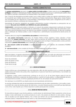 PROF. RICARDO DAMASCENO AGENTE − PF NOÇÕES DE DIREITO ADMINISTRATIVO 
MÓDULO 2 – PODERES ADMINISTRATIVOS 
Os poderes administrativos decorrem do regime jurídico de direito público e fazem parte do rol das prerrogativas e 
privilégios conferidos à Administração Pública. Representam instrumentos para que a administração pública atinja 
seu objetivo, qual seja o atendimento do interesse público. São poderes instrumentais. 
Esse “conjunto de prerrogativas de direito público que a ordem jurídica confere aos agentes administrativos para o 
fim de permitir que o Estado alcance seus fins” denomina-se Poderes Administrativos. Regra geral, citados Poderes 
são concedidos por lei e destinam-se a instrumentalizar o Administrador Público para o atingimento do fim último a 
que se presta o Estado: a satisfação dos interesses públicos. 
Necessidade de exercício obrigatório dos poderes administrativos quando configurados os pressupostos de sua 
atuação. Não pode haver OMISSÃO nem RENÚNCIA de poder administrativo. 
PODER-DEVER: à administração pública é atribuído um conjunto de poderes indispensável à satisfação do interesse 
público; o interesse público é de titularidade da coletividade, a administração pública dele não pode dispor; assim, 
não existe discricionariedade quanto ao exercício dos poderes conferidos à administração. Se eles são conferidos 
para a satisfação do interesse público e este é indisponível, a administração necessariamente deverá pô-los em 
prática. 
Podemos elencar as seguintes características dos poderes da Administração: 
1ª - são poderes instrumentais. Explicando. Os Poderes Políticos (Poder Legislativo, Poder Judiciário e Poder 
Executivo) são poderes estruturais, ou seja, fazem parte da estrutura do Estado, estabelecida diretamente pela 
Constituição. Já os poderes da Administração são prerrogativas para se atingir o interesse público, sendo, portanto, 
instrumentos (poderes instrumentais) para a obtenção do fim público. 
2ª - não possuem caráter de faculdade, os poderes da Administração, na realidade, são verdadeiros PODERES-DEVERES 
e 
3ª - são irrenunciáveis, como corolário do Princípio da Indisponibilidade do Interesse Público. 
2.1 – DEVERES DO ADMINISTRADOR PÚBLICO 
Além de poderes, os agentes administrativos, obviamente, detém deveres, em razão das atribuições que exercem. 
Dentre os principais, podem ser citados os seguintes, conforme aponta doutrina a respeito do assunto: 
Dever de probidade; 
Dever de prestar contas; 
Dever de Eficiência: 
Poder-dever de agir. 
2.1.1 – DEVER DE PROBIDADE 
Pode-se afirmar que o de probidade é dos mais relevantes. Além de estar pautada na Lei, a conduta dos agentes 
públicos deve ser honesta, reta, proba, ética, respeitando a noção de moral não só administrativa, mas também da 
própria sociedade. 
O Legislador a erigiu a status constitucional, conforme se vê no § 4º, art. 37 da Carta Magna, verbis: Os atos de 
improbidade importarão a suspensão dos direitos políticos, a perda da função pública, a indisponibilidade dos bens 
e o ressarcimento ao erário, na forma e gradação previstas em lei, sem prejuízo da ação penal cabível. 
Tem destaque na Lei 8.429/92, que dispõe sobre atos de improbidade administrativa. 
As sanções estabelecidas pela Lei de Improbidade Administrativa são de ordem administrativa, civil e política. Assim, 
a Lei 8.429 não cuida de sanções penais. De toda forma, a ocorrer infração prevista na Lei 8.429 que seja tipificada 
como crime, nada impede que o infrator responda na esfera penal pelo fato cometido. 
2.1.2 – DEVER DE PRESTAR CONTAS 
Em decorrência de gerir o que não lhe pertence, constitui dever do Administrador Público apresentar contas do que 
realizou à toda coletividade. Se na esfera privada já o é assim, não poderia ser diferente no setor público. Abrange 
não só aqueles que são Agentes Públicos, mas a todos que tenham sob sua responsabilidade dinheiro, bens, ou 
interesses públicos, independentemente de serem ou não administradores públicos. 
O CURSO PERMANENTE que mais APROVA! 12 
 